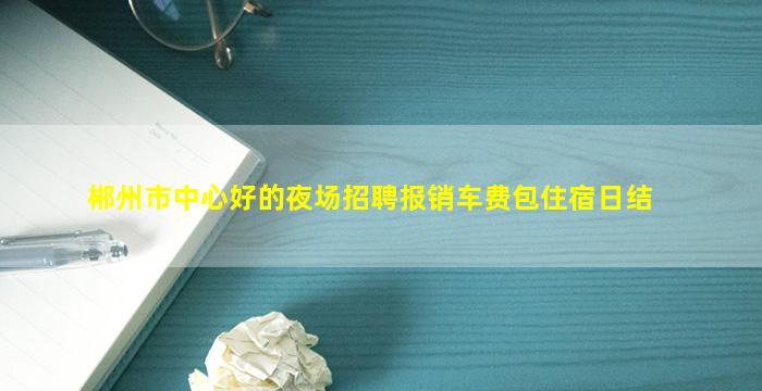 郴州市中心好的夜场招聘报销车费包住宿日结